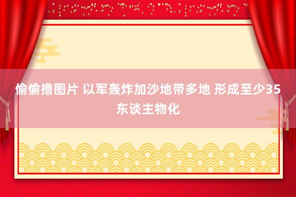 偷偷撸图片 以军轰炸加沙地带多地 形成至少35东谈主物化