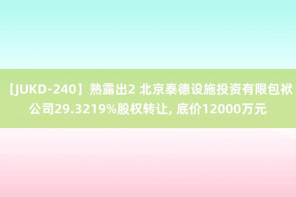 【JUKD-240】熟露出2 北京泰德设施投资有限包袱公司29.3219%股权转让, 底价12000万元