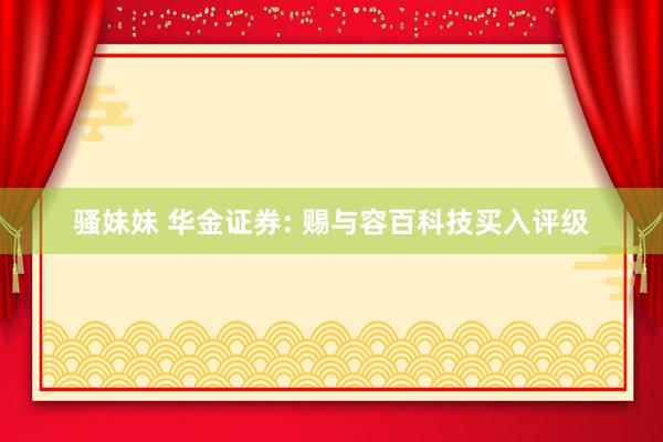 骚妹妹 华金证券: 赐与容百科技买入评级