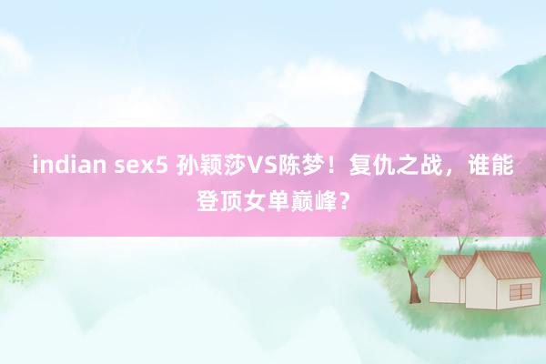 indian sex5 孙颖莎VS陈梦！复仇之战，谁能登顶女单巅峰？