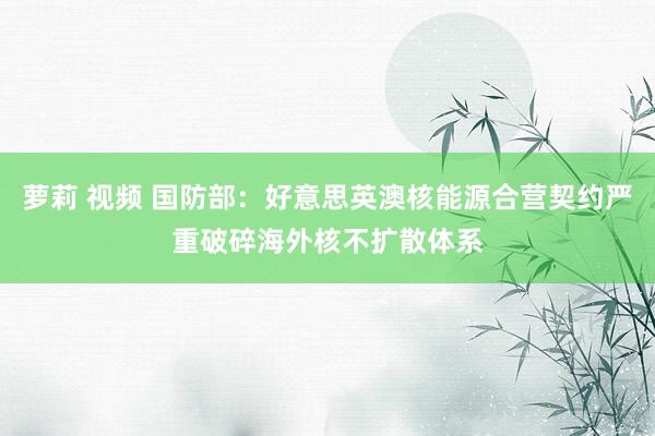 萝莉 视频 国防部：好意思英澳核能源合营契约严重破碎海外核不扩散体系