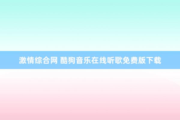 激情综合网 酷狗音乐在线听歌免费版下载