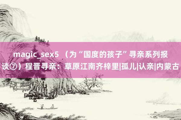 magic_sex5 (为“国度的孩子”寻亲系列报谈⑦)程晋寻亲:草原江南齐梓里|孤儿|认亲|内蒙古