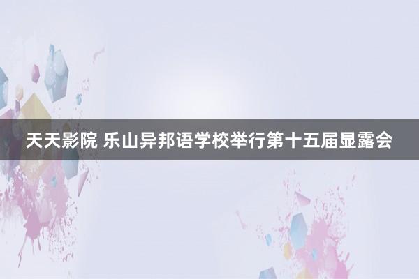 天天影院 乐山异邦语学校举行第十五届显露会