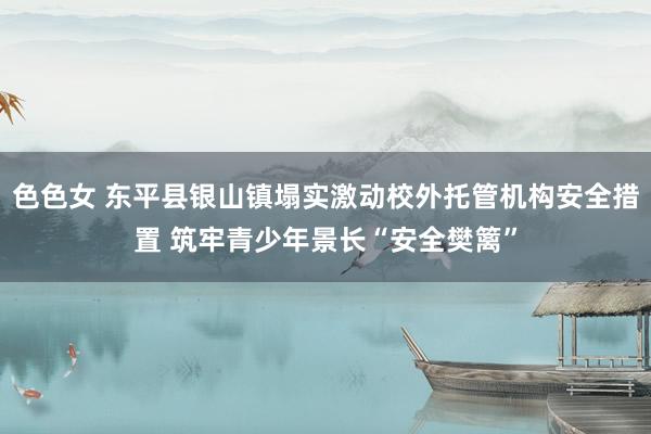 色色女 东平县银山镇塌实激动校外托管机构安全措置 筑牢青少年景长“安全樊篱”