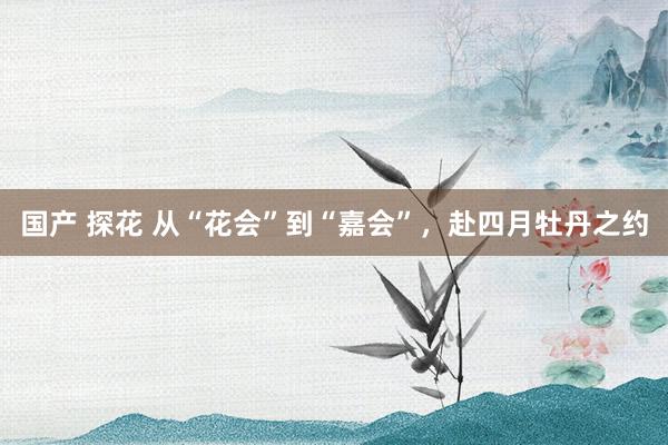 国产 探花 从“花会”到“嘉会”，赴四月牡丹之约