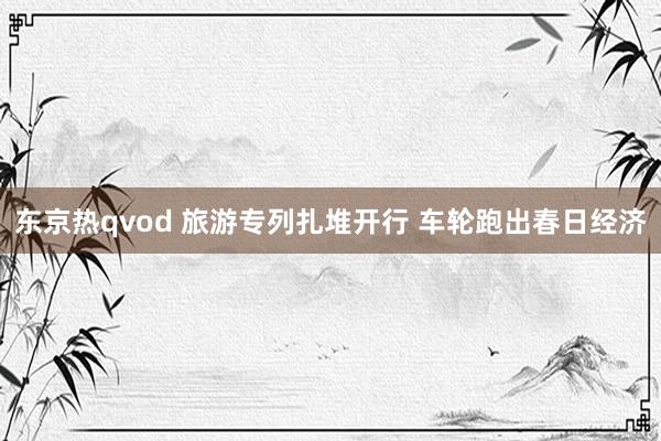 东京热qvod 旅游专列扎堆开行 车轮跑出春日经济