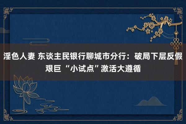 淫色人妻 东谈主民银行聊城市分行：破局下层反假艰巨 “小试点”激活大遵循