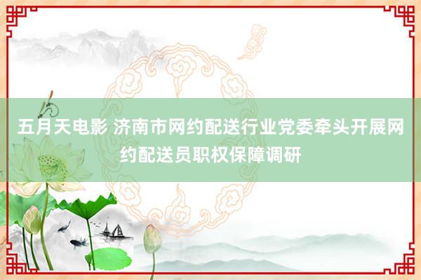 五月天电影 济南市网约配送行业党委牵头开展网约配送员职权保障调研