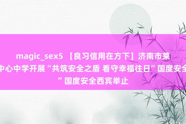 magic_sex5 【良习信用在方下】济南市莱芜区方下中心中学开展“共筑安全之盾 看守幸福往日”国度安全西宾举止