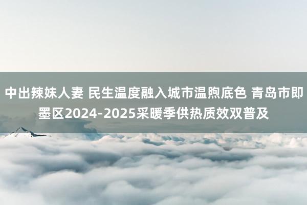 中出辣妹人妻 民生温度融入城市温煦底色 青岛市即墨区2024-2025采暖季供热质效双普及