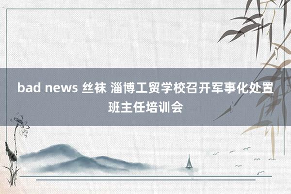 bad news 丝袜 淄博工贸学校召开军事化处置班主任培训会