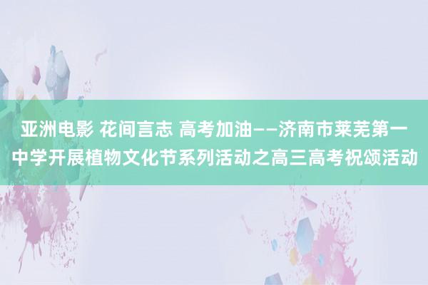 亚洲电影 花间言志 高考加油——济南市莱芜第一中学开展植物文化节系列活动之高三高考祝颂活动