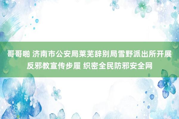 哥哥啪 济南市公安局莱芜辞别局雪野派出所开展反邪教宣传步履 织密全民防邪安全网