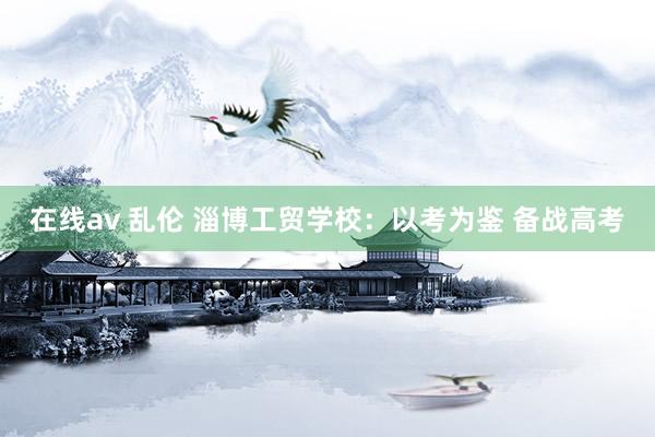 在线av 乱伦 淄博工贸学校：以考为鉴 备战高考