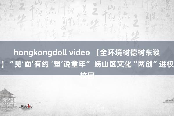 hongkongdoll video 【全环境树德树东谈主】“见‘面’有约 ‘塑’说童年” 崂山区文化“两创”进校园