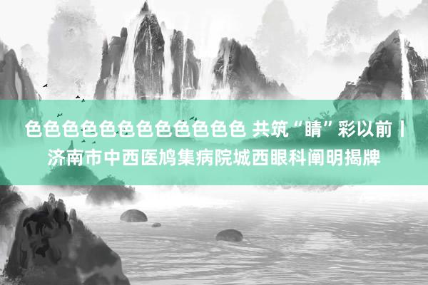 色色色色色色色色色色色色 共筑“睛”彩以前丨济南市中西医鸠集病院城西眼科阐明揭牌