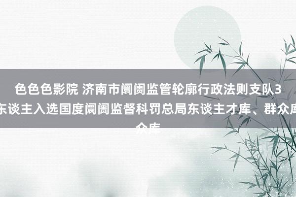 色色色影院 济南市阛阓监管轮廓行政法则支队3东谈主入选国度阛阓监督科罚总局东谈主才库、群众库