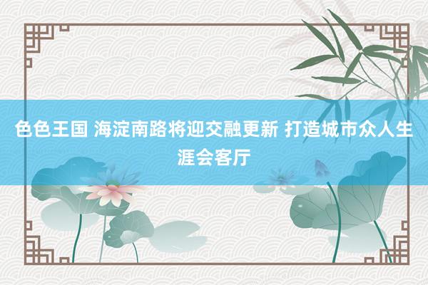 色色王国 海淀南路将迎交融更新 打造城市众人生涯会客厅