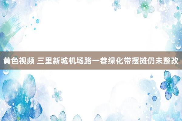 黄色视频 三里新城机场路一巷绿化带摆摊仍未整改