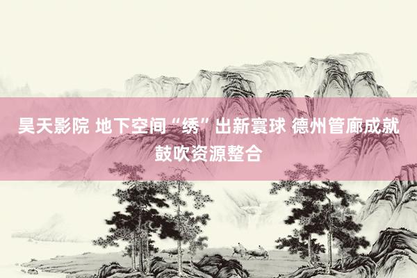 昊天影院 地下空间“绣”出新寰球 德州管廊成就鼓吹资源整合