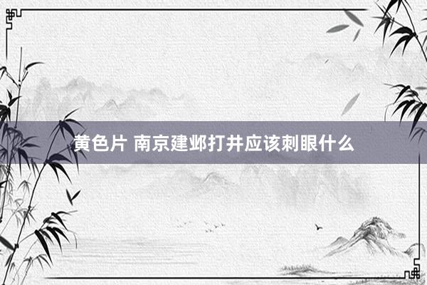 黄色片 南京建邺打井应该刺眼什么