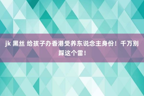 jk 黑丝 给孩子办香港受养东说念主身份！千万别踩这个雷！