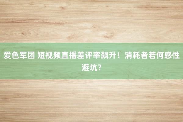 爱色军团 短视频直播差评率飙升！消耗者若何感性避坑？
