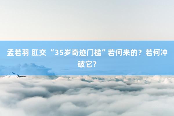 孟若羽 肛交 “35岁奇迹门槛”若何来的？若何冲破它？