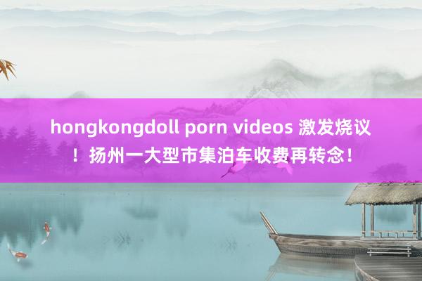 hongkongdoll porn videos 激发烧议！扬州一大型市集泊车收费再转念！
