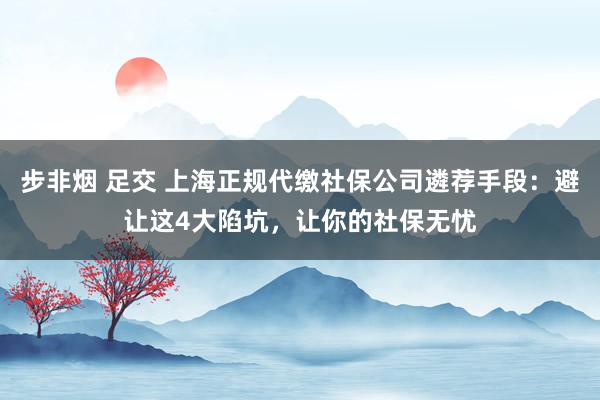 步非烟 足交 上海正规代缴社保公司遴荐手段：避让这4大陷坑，让你的社保无忧