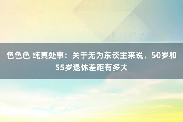 色色色 纯真处事：关于无为东谈主来说，50岁和55岁退休差距有多大