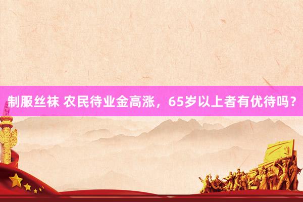 制服丝袜 农民待业金高涨，65岁以上者有优待吗？
