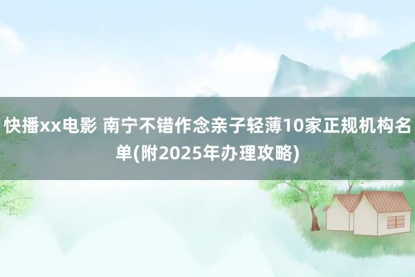 快播xx电影 南宁不错作念亲子轻薄10家正规机构名单(附2025年办理攻略)