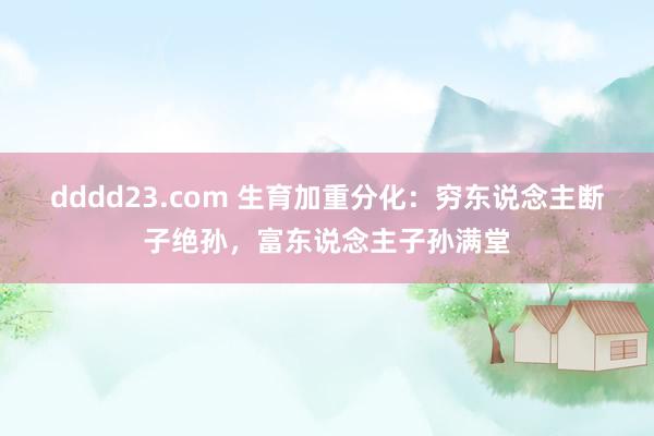 dddd23.com 生育加重分化：穷东说念主断子绝孙，富东说念主子孙满堂