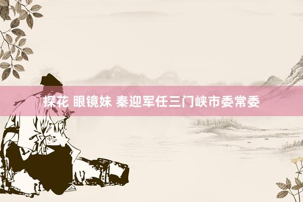 探花 眼镜妹 秦迎军任三门峡市委常委