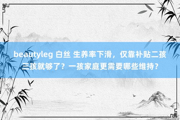 beautyleg 白丝 生养率下滑，仅靠补贴二孩三孩就够了？一孩家庭更需要哪些维持？