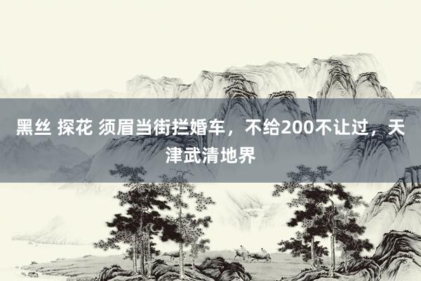 黑丝 探花 须眉当街拦婚车，不给200不让过，天津武清地界
