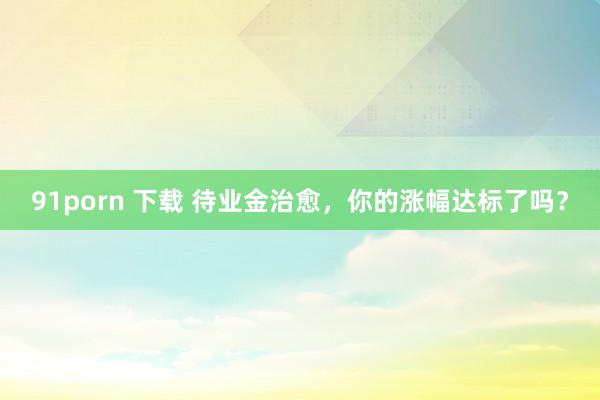 91porn 下载 待业金治愈，你的涨幅达标了吗？