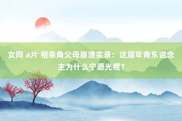 女同 a片 相亲角父母崩溃实录：这届年青东说念主为什么宁愿光棍？