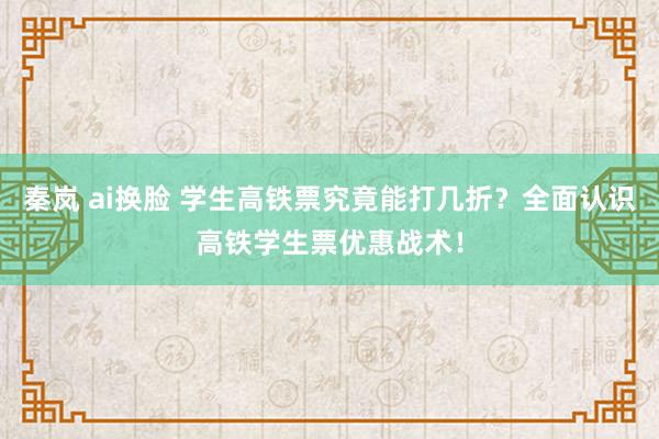 秦岚 ai换脸 学生高铁票究竟能打几折？全面认识高铁学生票优惠战术！