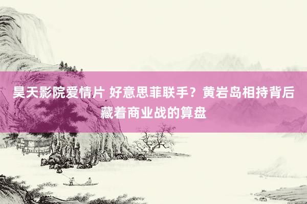 昊天影院爱情片 好意思菲联手？黄岩岛相持背后藏着商业战的算盘