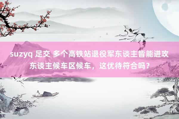 suzyq 足交 多个高铁站退役军东谈主皆能进攻东谈主候车区候车，这优待符合吗？