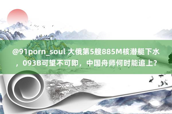 @91porn_soul 大俄第5艘885M核潜艇下水，093B可望不可即，中国舟师何时能追上？
