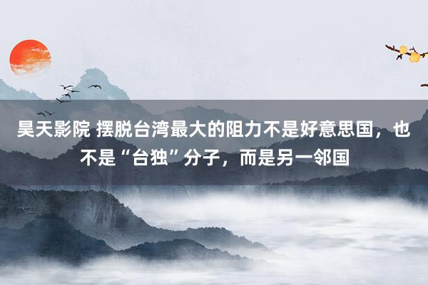昊天影院 摆脱台湾最大的阻力不是好意思国，也不是“台独”分子，而是另一邻国