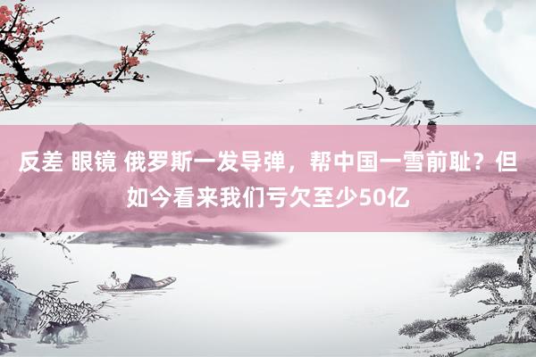 反差 眼镜 俄罗斯一发导弹，帮中国一雪前耻？但如今看来我们亏欠至少50亿