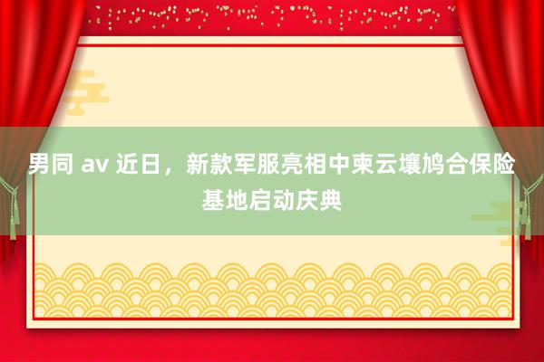 男同 av 近日，新款军服亮相中柬云壤鸠合保险基地启动庆典