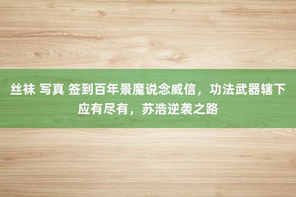 丝袜 写真 签到百年景魔说念威信，功法武器辖下应有尽有，苏浩逆袭之路