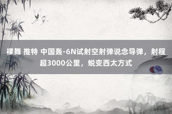 裸舞 推特 中国轰-6N试射空射弹说念导弹，射程超3000公里，蜕变西太方式