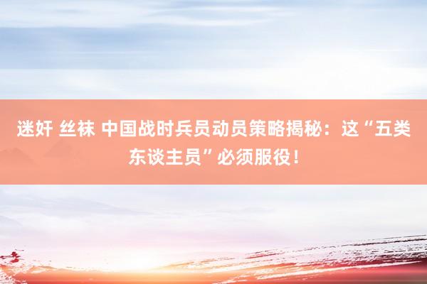 迷奸 丝袜 中国战时兵员动员策略揭秘：这“五类东谈主员”必须服役！